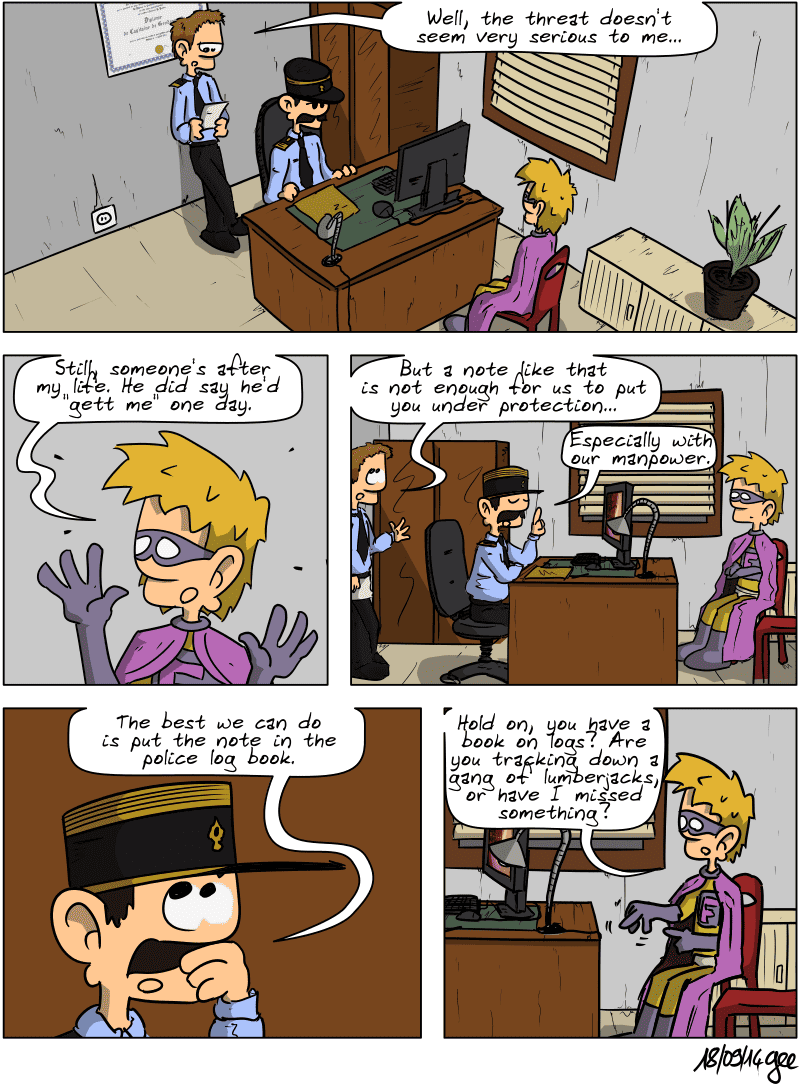 In the police station, Captain Tidlove's colleague reads the letter and says, “Well, the threat doesn't seem very serious to me…” Superfluous retorts, “Still, someone's after my life. He did say he'd "gett me" one day.” The colleague rolls his eyes and says, “But a note like that is not enough for us to put you under protection…” The captain confirms, “Especially with our manpower. The best we can do is put the note in the police log book.” Superfluous comments, running his hand across the desk: “Hold on, you have a book on logs? Are you tracking down a gang of lumberjacks, or have I missed something?” Note: Comic strip licensed under CC BY SA (grisebouille.net), drawn on September 18, 2014, by Gee.